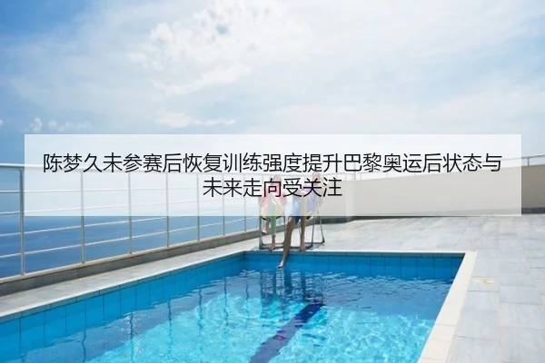 陈梦久未参赛后恢复训练强度提升巴黎奥运后状态与未来走向受关注