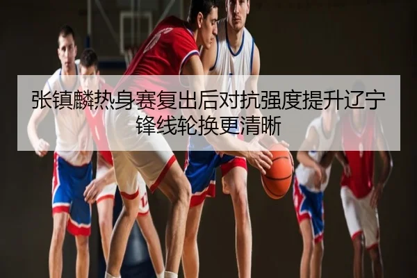张镇麟热身赛复出后对抗强度提升辽宁锋线轮换更清晰