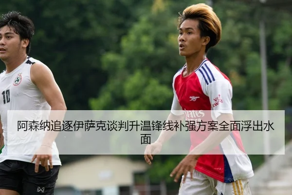 阿森纳追逐伊萨克谈判升温锋线补强方案全面浮出水面